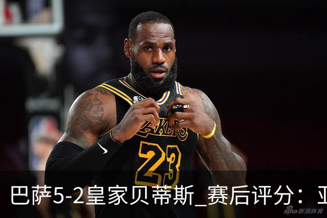 巴萨5-2皇家贝蒂斯 赛后评分：亚马尔封神 贝莱林不及格
